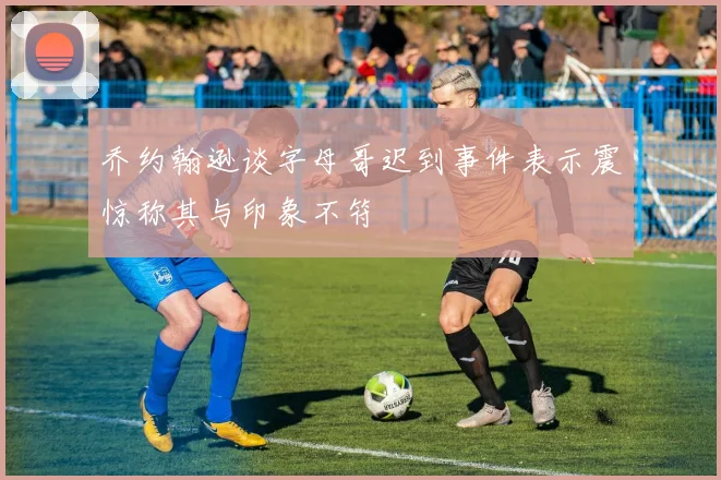 乔约翰逊谈字母哥迟到事件表示震惊称其与印象不符