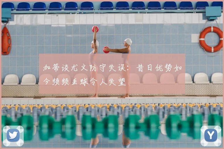 加蒂谈尤文防守失误:昔日优势如今频频丢球令人失望