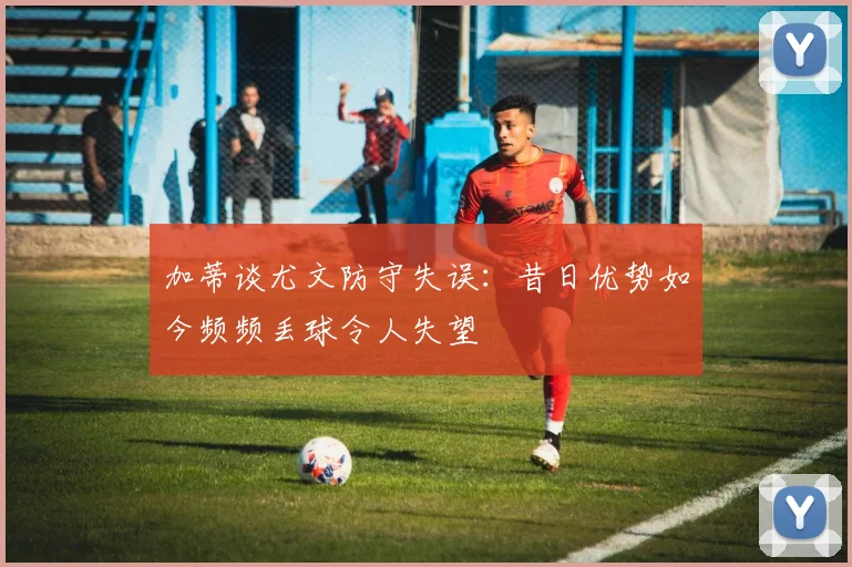 加蒂谈尤文防守失误：昔日优势如今频频丢球令人失望