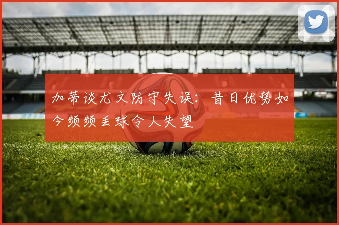 加蒂谈尤文防守失误:昔日优势如今频频丢球令人失望