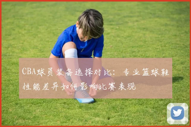 CBA球员装备选择对比:专业篮球鞋性能差异如何影响比赛表现