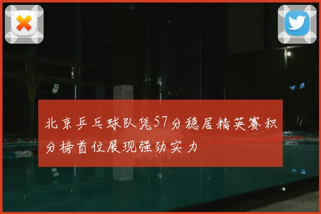 北京乒乓球队凭57分稳居精英赛积分榜首位展现强劲实力