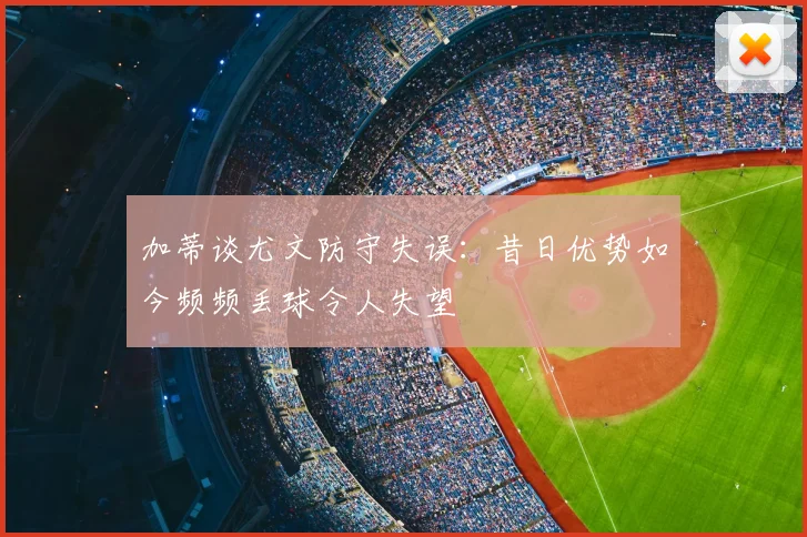 加蒂谈尤文防守失误：昔日优势如今频频丢球令人失望