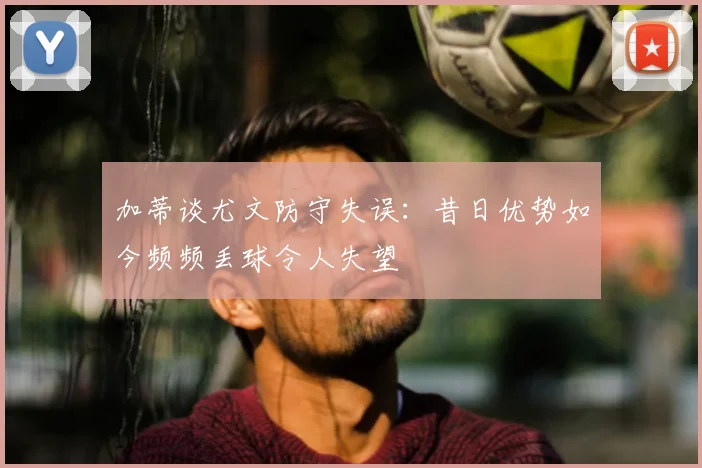 加蒂谈尤文防守失误:昔日优势如今频频丢球令人失望