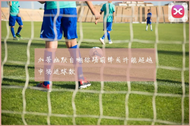 加蒂幽默自嘲称踢前锋或许能超越中场进球数