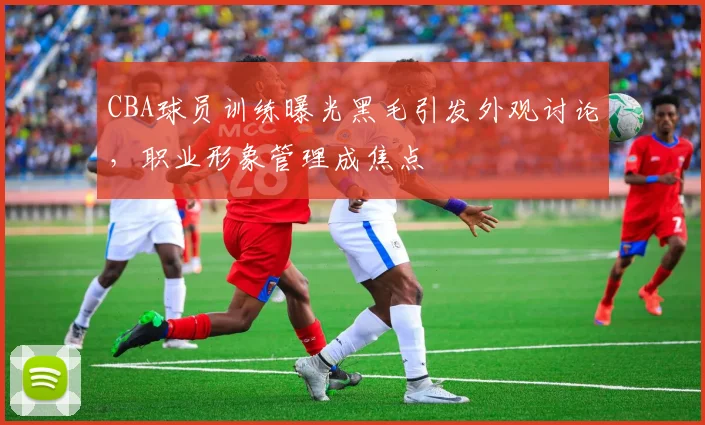 CBA球员训练曝光黑毛引发外观讨论，职业形象管理成焦点