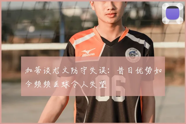 加蒂谈尤文防守失误:昔日优势如今频频丢球令人失望