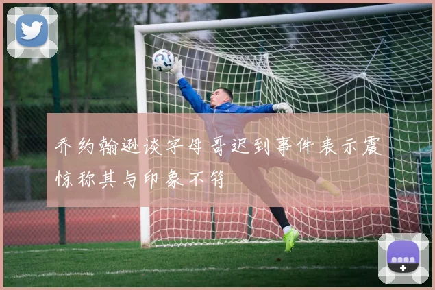 乔约翰逊谈字母哥迟到事件表示震惊称其与印象不符