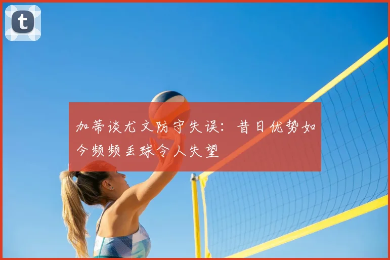 加蒂谈尤文防守失误:昔日优势如今频频丢球令人失望