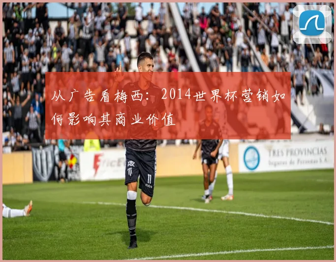 从广告看梅西:2014世界杯营销如何影响其商业价值
