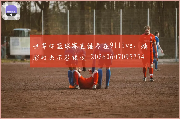 世界杯篮球赛直播尽在91live,精彩对决不容错过_20260607095754