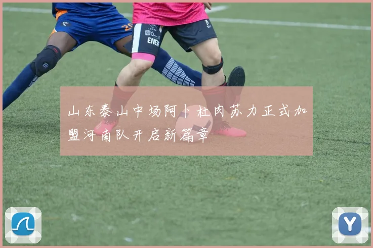 山东泰山中场阿卜杜肉苏力正式加盟河南队开启新篇章