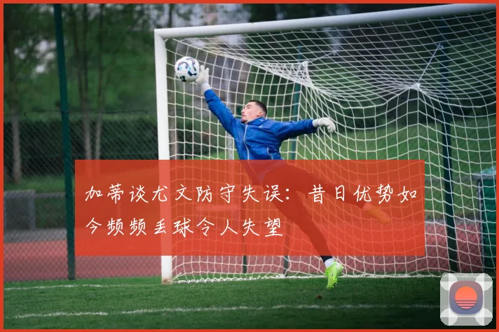 加蒂谈尤文防守失误:昔日优势如今频频丢球令人失望