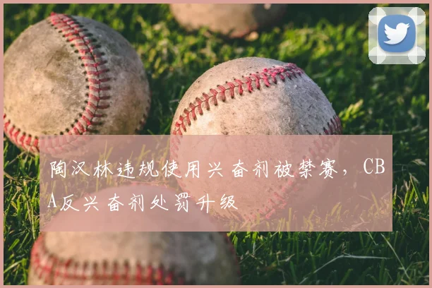 陶汉林违规使用兴奋剂被禁赛，CBA反兴奋剂处罚升级