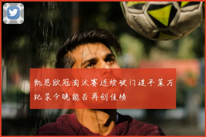 凯恩欧冠淘汰赛连续破门追平莱万纪录今晚能否再创佳绩