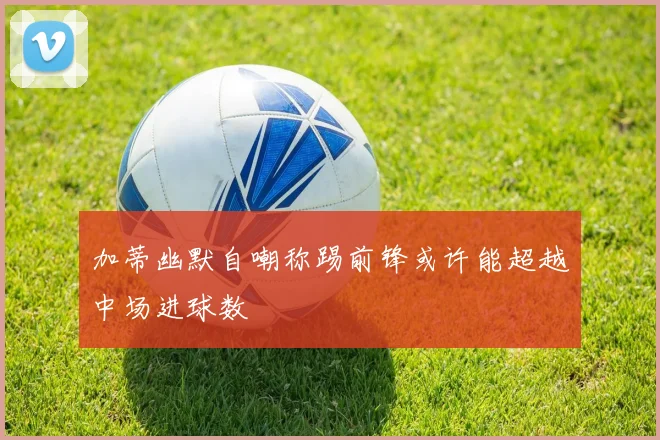 加蒂幽默自嘲称踢前锋或许能超越中场进球数