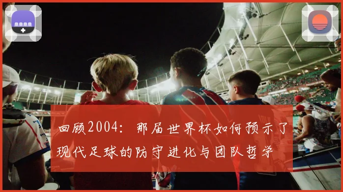 回顾2004:那届世界杯如何预示了现代足球的防守进化与团队哲学