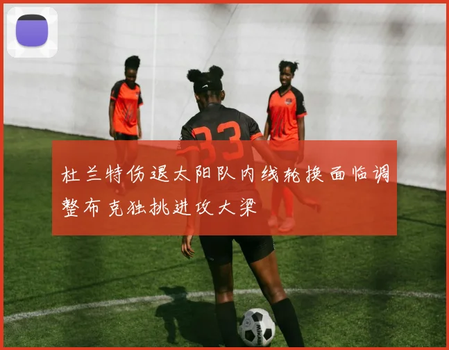 杜兰特伤退太阳队内线轮换面临调整布克独挑进攻大梁