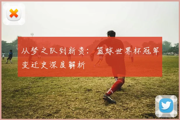 从梦之队到新贵：篮球世界杯冠军变迁史深度解析