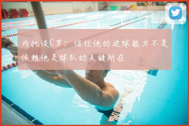 内托谈C罗：信任他的进球能力不是依赖他是球队的关键所在