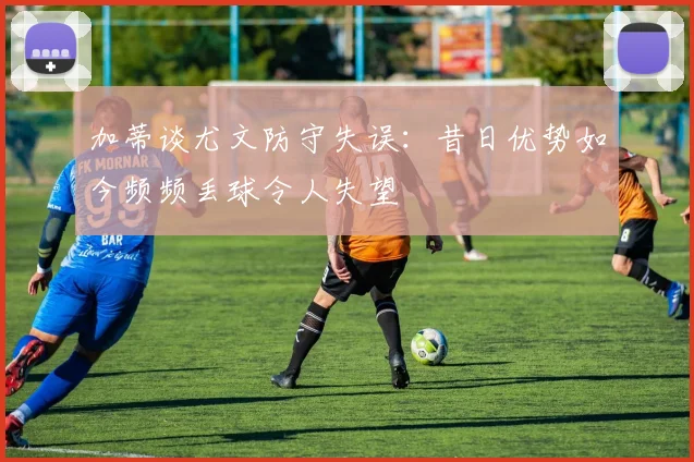 加蒂谈尤文防守失误：昔日优势如今频频丢球令人失望