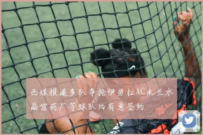 西媒报道多队争抢伊劳拉AC米兰水晶宫药厂等球队均有意签约