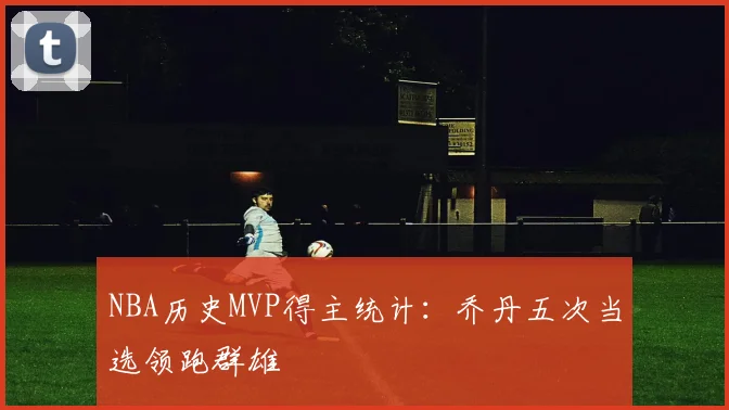 NBA历史MVP得主统计：乔丹五次当选领跑群雄