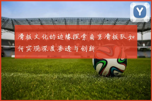 滑板文化的边缘探索南京滑板队如何实现深度渗透与创新