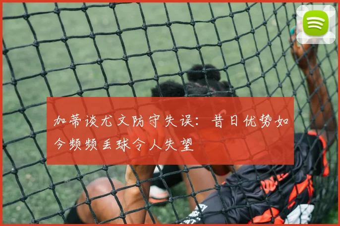 加蒂谈尤文防守失误：昔日优势如今频频丢球令人失望