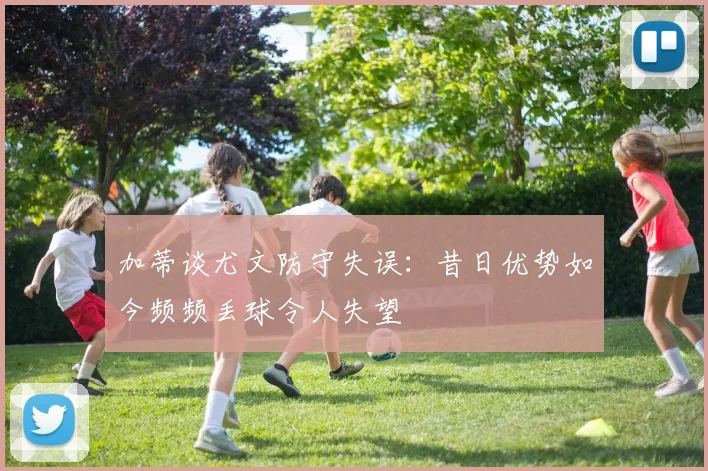 加蒂谈尤文防守失误：昔日优势如今频频丢球令人失望