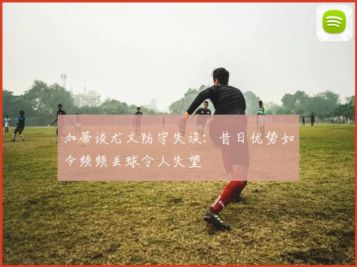 加蒂谈尤文防守失误：昔日优势如今频频丢球令人失望