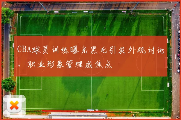 CBA球员训练曝光黑毛引发外观讨论，职业形象管理成焦点