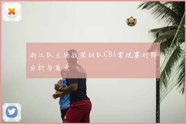 浙江队主场战深圳队CBA常规赛对阵分析与看点