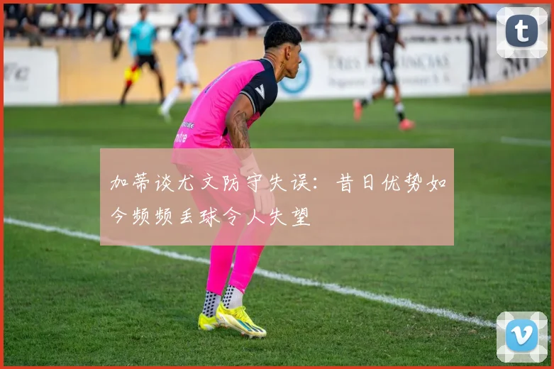 加蒂谈尤文防守失误：昔日优势如今频频丢球令人失望
