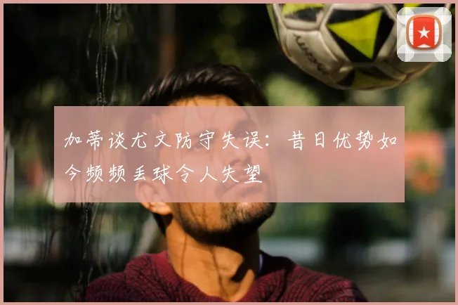 加蒂谈尤文防守失误：昔日优势如今频频丢球令人失望